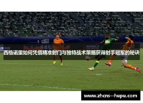 西格诺里如何凭借精准射门与独特战术策略获得射手冠军的秘诀 西格诺里如何凭借精准射门与独特战术策略获得射手冠军的秘诀