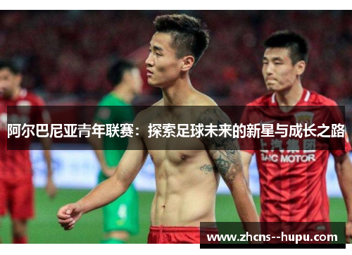 阿尔巴尼亚青年联赛：探索足球未来的新星与成长之路