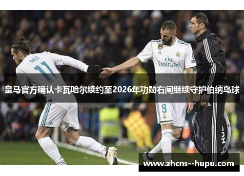 皇马官方确认卡瓦哈尔续约至2026年功勋右闸继续守护伯纳乌球