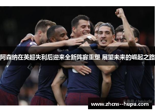 阿森纳在英超失利后迎来全新阵容重塑 展望未来的崛起之路